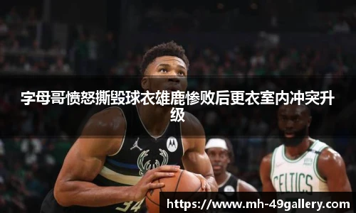 字母哥愤怒撕毁球衣雄鹿惨败后更衣室内冲突升级